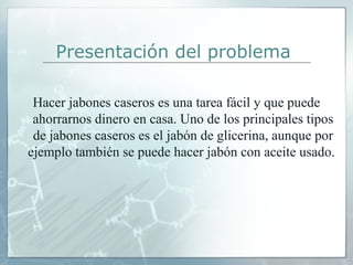 Presentación del problema
Hacer jabones caseros es una tarea fácil y que puede 
ahorrarnos dinero en casa. Uno de los principales tipos 
de jabones caseros es el jabón de glicerina, aunque por 
ejemplo también se puede hacer jabón con aceite usado. 

 