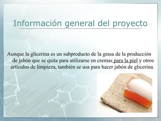 Información general del proyecto

Aunque la glicerina es un subproducto de la grasa de la producción 
de jabón que se quita para utilizarse en cremas para la piel y otros 
artículos de limpieza, también se usa para hacer jabón de glicerina. 

 