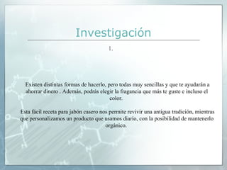 Investigación
1.

Existen distintas formas de hacerlo, pero todas muy sencillas y que te ayudarán a
ahorrar dinero . Además, podrás elegir la fragancia que más te guste e incluso el
color.
Esta fácil receta para jabón casero nos permite revivir una antigua tradición, mientras
que personalizamos un producto que usamos diario, con la posibilidad de mantenerlo
orgánico.

 