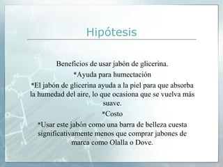 Hipótesis
Beneficios de usar jabón de glicerina.
Ayuda para humectación
El jabón de glicerina ayuda a la piel para que absorba
la humedad del aire, lo que ocasiona que se vuelva más
suave.
Costo
Usar este jabón como una barra de belleza cuesta
significativamente menos que comprar jabones de
marca como Olalla o Dove.

 