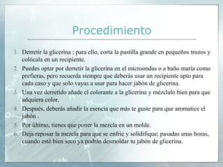 Procedimiento
1. Derretir la glicerina ; para ello, corta la pastilla grande en pequeños trozos y
colócala en un recipiente.
2. Puedes optar por derretir la glicerina en el microondas o a baño maría como
prefieras, pero recuerda siempre que deberás usar un recipiente apto para
cada caso y que solo vayas a usar para hacer jabón de glicerina.
3. Una vez derretido añade el colorante a la glicerina y mézclalo bien para que
adquiera color.
4. Después, deberás añadir la esencia que más te guste para que aromatice el
jabón .
5. Por último, tienes que poner la mezcla en un molde.
6. Deja reposar la mezcla para que se enfríe y solidifique; pasadas unas horas,
cuando esté bien seco ya podrás desmoldar tu jabón de glicerina.

 