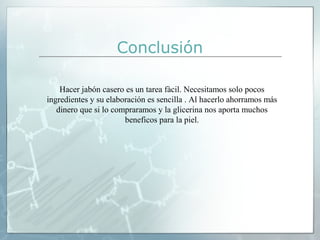 Conclusión
Hacer jabón casero es un tarea fàcil. Necesitamos solo pocos
ingredientes y su elaboración es sencilla . Al hacerlo ahorramos más
dinero que si lo compraramos y la glicerina nos aporta muchos
beneficos para la piel.

 