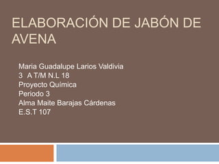 ELABORACIÓN DE JABÓN DE
AVENA
Maria Guadalupe Larios Valdivia
3 A T/M N.L 18
Proyecto Química
Periodo 3
Alma Maite Barajas Cárdenas
E.S.T 107

 