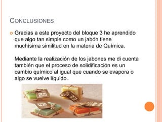 CONCLUSIONES
 Gracias a este proyecto del bloque 3 he aprendido
que algo tan simple como un jabón tiene
muchísima similitud en la materia de Química.
Mediante la realización de los jabones me di cuenta
también que el proceso de solidificación es un
cambio químico al igual que cuando se evapora o
algo se vuelve líquido.
 
