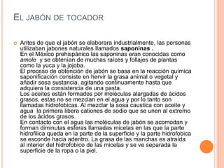EL JABÓN DE TOCADOR
 Antes de que el jabón se elaborara industrialmente, las personas
utilizaban jabones naturales llamados saponinas .
En el México prehispánico las saponinas eran conocidas como
amole y se obtenían de muchas raíces y follajes de plantas
como la yuca y la jojoba.
El proceso de obtención de jabón se basa en la reacción química
saponificación consiste en hervir la grasa animal o vegetal y
añadir sosa sustancia, agitando continuamente hasta que
adquiera la consistencia de una pasta.
Los aceites están formados por moléculas alargadas de ácidos
grasos, estas no se mezclan en el agua y por lo tanto son
llamadas hidrofobicas. Al mezclar la sosa caustica con aceite y
agua la primera libera cationes de sodio que se unen al extremo
de los ácidos grasos.
En contacto con el agua las moléculas de jabón se acomodan y
forman diminutas esferas llamadas micelas en las que la parte
hidrofilica queda en la parte de la superficie y la parte hidrofobica
se esconde hacia adentro. La grasa de las manchas es atraída
al interior del hidrofobico de las micelas y se ve separada la
superficie de la ropa o la piel.
 