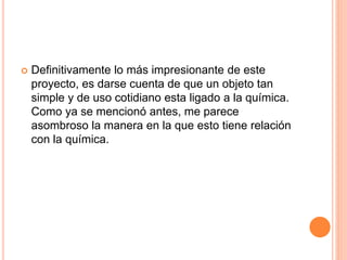  Definitivamente lo más impresionante de este
proyecto, es darse cuenta de que un objeto tan
simple y de uso cotidiano esta ligado a la química.
Como ya se mencionó antes, me parece
asombroso la manera en la que esto tiene relación
con la química.
 