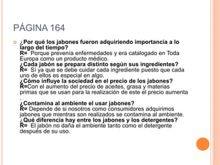 PÁGINA 164
 ¿Por qué los jabones fueron adquiriendo importancia a lo
largo del tiempo?
R= Porque prevenía enfermedades y era catalogado en Toda
Europa como un producto médico.
¿Cada jabón se prepara distinto según sus ingredientes?
R= Sí ya que se debe cuidar cada ingrediente puesto que cada
uno de ellos es especial en algo.
¿Cómo influye la sociedad en el precio de los jabones?
R=Con el aumento del precio de aceites, grasa y materias
primas que se usan para la realización de este el precio aumenta
.
¿Contamina al ambiente el usar jabones?
R= Depende de si nosotros como consumidores adquirimos
jabones que mientras son realizados se contamina al ambiente.
¿Qué diferencia hay entre los jabones y los detergentes?
R= El jabón no daña el ambiente tanto como el detergente
después de su uso.
 