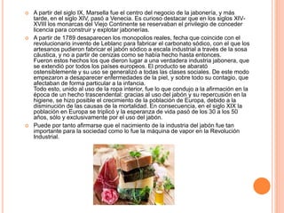  A partir del siglo IX, Marsella fue el centro del negocio de la jabonería, y más
tarde, en el siglo XIV, pasó a Venecia. Es curioso destacar que en los siglos XIV-
XVIII los monarcas del Viejo Continente se reservaban el privilegio de conceder
licencia para construir y explotar jabonerías.
 A partir de 1789 desaparecen los monopolios reales, fecha que coincide con el
revolucionario invento de Leblanc para fabricar el carbonato sódico, con el que los
artesanos pudieron fabricar el jabón sódico a escala industrial a través de la sosa
cáustica, y no a partir de cenizas como se había hecho hasta entonces.
Fueron estos hechos los que dieron lugar a una verdadera industria jabonera, que
se extendió por todos los países europeos. El producto se abarató
ostensiblemente y su uso se generalizó a todas las clases sociales. De este modo
empezaron a desaparecer enfermedades de la piel, y sobre todo su contagio, que
afectaban de forma particular a la infancia.
Todo esto, unido al uso de la ropa interior, fue lo que condujo a la afirmación en la
época de un hecho trascendental: gracias al uso del jabón y su repercusión en la
higiene, se hizo posible el crecimiento de la población de Europa, debido a la
disminución de las causas de la mortalidad. En consecuencia, en el siglo XIX la
población en Europa se triplicó y la esperanza de vida pasó de los 30 a los 50
años, sólo y exclusivamente por el uso del jabón.
 Puede por tanto afirmarse que el nacimiento de la industria del jabón fue tan
importante para la sociedad como lo fue la máquina de vapor en la Revolución
Industrial.
 