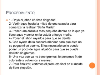 PROCEDIMIENTO
 1- Raya el jabón en tiras delgadas.
2- Vertir agua hasta la mitad de una cazuela para
comenzar a realizar “Baño María”
3- Poner una cazuela más pequeña dentro de la que ya
tiene agua y poner en la estufa a fuego medio.
4- Poner el jabón rayados para que se derrita.
5- Con ayuda de la cuchara menear para que este no
se pegue ni se queme, Si es necesario se le puede
poner un poco de agua al jabón para que se pueda
derretir sin grumos.
6- Una vez que ya no tiene grumos, le ponemos ¼ de
colorante y volvemos a menear.
7- Para finalizar, vertimos el producto final en el molde
de libre elección.
 