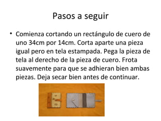 Pasos a seguir
• Comienza cortando un rectángulo de cuero de
  uno 34cm por 14cm. Corta aparte una pieza
  igual pero en tela estampada. Pega la pieza de
  tela al derecho de la pieza de cuero. Frota
  suavemente para que se adhieran bien ambas
  piezas. Deja secar bien antes de continuar.
 