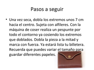 Pasos a seguir
• Una vez seca, dobla los extremos unos 7 cm
  hacia el centro. Sujeta con alfileres. Con la
  máquina de coser realiza un pespunte por
  todo el contorno ya cosiendo los extremos
  que doblados. Dobla la pieza a la mitad y
  marca con fuerza. Ya estará lista tu billetera.
  Recuerda que puedes variar el tamaño para
  guardar diferentes papeles.
 