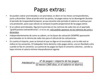 Pagas extras:
• Se pueden cobrar prorrateadas o sin prorratear, es decir en los meses correspondientes,
junio y diciembre. Salvo acuerdo entre las partes, las pagas extras no se devengarán durante
el periodo de incapacidad temporal, ya que durante este periodo el salario se sustituye por
una prestación, para cuyo cálculo se computa la parte proporcional de las pagas extras
• Si se cobran prorrateadas, figurará la prorrata en las nominas de cada mes en el apartado
“gratificaciones extraordinarias”, si no es así, solo podrán aparecer en las nóminas de junio y
diciembre.
• Independientemente de como se cobren, en las bases de cotización SIEMPRE aparecerán
prorrateadas en la nómina de cada mes para el cálculo de las cotizaciones.
• En cuanto al importe, pues se tomará el que se diga en el enunciado, y en la vida real se
indica en los convenios. El trabajador tiene derecho a dos pagas extras, una en Navidad y otra
cuando se fije en convenio. La cuantía de las pagas las fijará el convenio colectivo , siendo su
tope mínimo el salario mínimo interprofesional vigente
𝑃𝑅𝑂𝑅𝑅𝐴𝑇𝐴:
𝑛º 𝑑𝑒 𝑝𝑎𝑔𝑎𝑠 ∗ 𝑖𝑚𝑝𝑜𝑟𝑡𝑒 𝑑𝑒 𝑙𝑎𝑠 𝑝𝑎𝑔𝑎𝑠
12 𝑚𝑒𝑠𝑒𝑠 (365 𝑑𝑖𝑎𝑠, 𝑠𝑖 𝑒𝑙 𝑠𝑎𝑙𝑎𝑟𝑖𝑜 𝑒𝑠 𝑑𝑖𝑎𝑟𝑖𝑜)
 