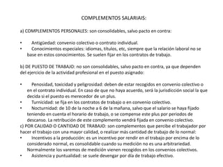 COMPLEMENTOS SALARIAIS:
a) COMPLEMENTOS PERSONALES: son consolidables, salvo pacto en contra:
• Antigüedad: convenio colectivo o contrato individual.
• Conocimientos especiales: idiomas, títulos, etc, siempre que la relación laboral no se
base en estos conocimientos. Se suelen fijar en los contratos de trabajo.
b) DE PUESTO DE TRABAJO: no son consolidables, salvo pacto en contra, ya que dependen
del ejercicio de la actividad profesional en el puesto asignado:
• Penosidad, toxicidad y peligrosidad: deben de estar recogidos en convenio colectivo o
en el contrato individual. En caso de que no haya acuerdo, será la jurisdicción social la que
decida si el puesto es merecedor de un plus.
• Turnicidad: se fija en los contratos de trabajo o en convenio colectivo.
• Nocturnidad: de 10 de la noche a 6 de la mañana, salvo que el salario se haya fijado
teniendo en cuenta el horario de trabajo, o se compense este plus por periodos de
descanso. La retribución de este complemento vendrá fijada en convenio colectivo.
c) POR CALIDAD O CANTIDAD DE TRABAJO: son complementos que percibe el trabajador por
hacer el trabajo con una mayor calidad, o realizar más cantidad de trabajo de lo normal:
• Incentivos a la producción: es un incentivo por rendir en el trabajo por encima de lo
considerado normal, es consolidable cuando su medición no es una arbitrariedad.
Normalmente los varemos de medición vienen recogidos en los convenios colectivos.
• Asistencia y puntualidad: se suele devengar por día de trabajo efectivo.
 