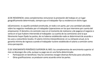 d) DE RESIDENCIA: estos complementos remuneran la prestación del trabajo en un lugar
geográficamente determinado, siempre que el trabajador fije su residencia en dicho lugar.
e)Comisiones: es aquella cantidad constituida, en todo o en parte, por una cantidad calculada
sobre los negocios mediados por el trabajador (operaciones en las que interviene por cuenta del
empresario). El derecho a la comisión nace en el momento de realizarse y de pagarse el negocio o
venta en el que hubiere intervenido el trabajador. La cuantía de las comisiones será la que
libremente hayan fijado las partes; de no haberse establecido nada se determinará de acuerdo a
los usos y costumbres locales. El salario mínimo interprofesional, en su cómputo anual, es la
garantía mínima de ingresos cuando el trabajador tuviere establecido el salario a comisión como
única percepción.
f) DE VENCIMIENTO PERIÓDICO SUPERIOR AL MES: los complementos de vencimiento superior al
mes se devengan día a día, aunque su pago sea en una fecha determinada:
• Participación en beneficios: hoy los convenios recogen diversas fórmulas para calcularlas.
• Otras gratificaciones: se producen como acuerdo entre las partes.
 