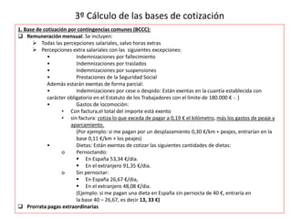 3º Cálculo de las bases de cotización
1. Base de cotización por contingencias comunes (BCCC):
 Remuneración mensual. Se incluyen:
 Todas las percepciones salariales, salvo horas extras
 Percepciones extra salariales con las siguientes excepciones:
• Indemnizaciones por fallecimiento
• Indemnizaciones por traslados
• Indemnizaciones por suspensiones
• Prestaciones de la Seguridad Social
Además estarán exentas de forma parcial:
• Indemnizaciones por cese o despido: Están exentas en la cuantía establecida con
carácter obligatorio en el Estatuto de los Trabajadores con el límite de 180.000 € -. )
• Gastos de locomoción:
• Con factura,el total del importe está exento
• sin factura: cotiza lo que exceda de pagar a 0,19 € el kilómetro, más los gastos de peaje y
aparcamiento.
(Por ejemplo: si me pagan por un desplazamiento 0,30 €/km + peajes, entrarían en la
base 0,11 €/km + los peajes)
• Dietas: Están exentas de cotizar las siguientes cantidades de dietas:
o Pernoctando:
 En España 53,34 €/dia.
 En el extranjero 91,35 €/dia.
o Sin pernoctar:
 En España 26,67 €/dia,
 En el extranjero 48,08 €/dia.
(Ejemplo: si me pagan una dieta en España sin pernocta de 40 €, entraría en
la base 40 – 26,67, es decir 13, 33 €)
 Prorrata pagas extraordinarias
 