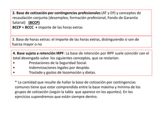 2. Base de cotización por contingencias profesionales (AT y EP) y conceptos de
recaudación conjunta (desempleo, formación profesional, Fondo de Garantía
Salarial) (BCCP)
BCCP = BCCC + importe de las horas extras
4. Base sujeta a retención IRPF: La base de retención por lRPF suele coincidir con el
total devengado salvo los siguientes conceptos, que se restarían:
• Prestaciones de la Seguridad Social.
• Indemnizaciones legales por despido.
• Traslado y gastos de locomoción y dietas.
3. Base de horas extras: el importe de las horas extras, distinguiendo si son de
fuerza mayor o no
* La cantidad que resulte de hallar la base de cotización por contingencias
comunes tiene que estar comprendida entre la base máxima y mínima de los
grupos de cotización (según la tabla que aparece en los apuntes). En los
ejercicios supondremos que están siempre dentro.
 