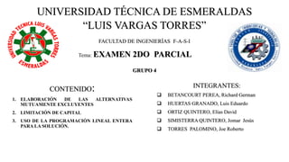 UNIVERSIDAD TÉCNICA DE ESMERALDAS
“LUIS VARGAS TORRES”
CONTENIDO:
1. ELABORACIÓN DE LAS ALTERNATIVAS
MUTUAMENTE EXCLUYENTES
2. LIMITACIÓN DE CAPITAL
3. USO DE LA PROGRAMACIÓN LINEAL ENTERA
PARA LA SOLUCIÓN.
Tema: EXAMEN 2DO PARCIAL
FACULTAD DE INGENIERÍAS F-A-S-I
INTEGRANTES:
❑ BETANCOURT PEREA, Richard German
❑ HUERTAS GRANADO, Luis Eduardo
❑ ORTIZ QUINTERO, Elías David
❑ SIMISTERRA QUINTERO, Jomar Jesús
❑ TORRES PALOMINO, Joe Roberto
GRUPO 4
 