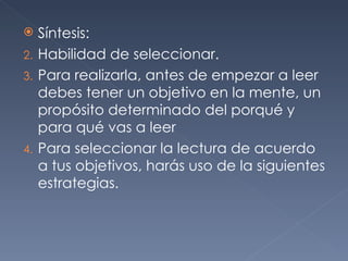 Síntesis: Habilidad de seleccionar. Para realizarla, antes de empezar a leer debes tener un objetivo en la mente, un propósito determinado del porqué y para qué vas a leer Para seleccionar la lectura de acuerdo a tus objetivos, harás uso de la siguientes estrategias.