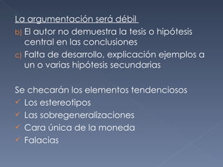 La argumentación será débil  El autor no demuestra la tesis o hipótesis central en las conclusiones Falta de desarrollo, explicación ejemplos a un o varias hipótesis secundarias  Se checarán los elementos tendenciosos Los estereotipos Las sobregeneralizaciones  Cara única de la moneda  Falacias 