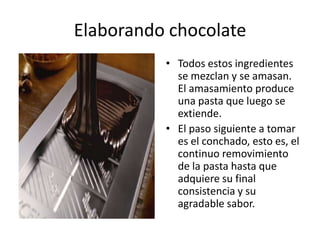 Elaborando chocolate Todos estos ingredientes se mezclan y se amasan. El amasamiento produce una pasta que luego se extiende. El paso siguiente a tomar es el conchado, esto es, el continuo removimiento de la pasta hasta que adquiere su final consistencia y su agradable sabor.