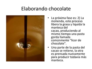 Elaborando chocolate La próxima fase es: 2) La molienda, este proceso libera la grasa y liquida la manteca del cacao, produciendo al mismo tiempo una pasta gorda llamada comúnmente "licor de chocolate". Una parte de la pasta del cacao se retiene, la otra es prensada nuevamente para producir todavía más manteca.