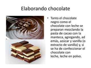 Elaborando chocolate Tanto el chocolate negro como el chocolate con leche se preparan mezclando la pasta de cacao con la manteca, agregando, además, azúcar y vanilla (o extracto de vanilla) y, si se ha de confeccionar el chocolate con leche, leche en polvo. 