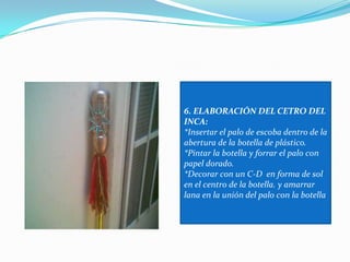 6. ELABORACIÓN DEL CETRO DEL INCA:*Insertar el palo de escoba dentro de la abertura de la botella de plástico.*Pintar la botella y forrar el palo con papel dorado.*Decorar con un C-D  en forma de sol en el centro de la botella. y amarrar lana en la unión del palo con la botella