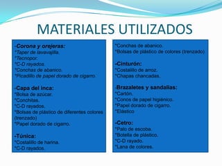 MATERIALES UTILIZADOS*Conchas de abanico.*Bolsas de plástico de colores (trenzado)-Cinturón:*Costalillo de arroz.*Chapas chancadas.-Brazaletes y sandalias:*Cartón.*Conos de papel higiénico.*Papel dorado de cigarro.*Elástico-Cetro:*Palo de escoba.*Botella de plástico.*C-D rayado.*Lana de colores.-Corona y orejeras:*Taper de lavavajilla.*Tecnopor.*C-D rayados.*Conchas de abanico.*Picadillo de papel dorado de cigarro.-Capa del inca:*Bolsa de azúcar.*Conchitas.*C-D rayados.*Bolsas de plástico de diferentes colores (trenzado)*Papel dorado de cigarro.-Túnica:*Costalillo de harina.*C-D rayados.