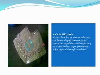 2. CAPA DEL INCA:-Cortar la bolsa de azúcar y decorar con bolsas de plástico trenzadas, conchitas, papel dorado de cigarro, y en el centro de la capa  por ambos lados pegar C-D en forma de sol. 