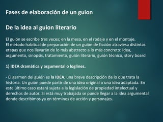 Fases de elaboración de un guion
De la idea al guion literario
El guión se escribe tres veces; en la mesa, en el rodaje y en el montaje.
El método habitual de preparación de un guión de ficción atraviesa distintas
etapas que nos llevarán de lo más abstracto a lo más concreto: Idea,
argumento, sinopsis, tratamiento, guión literario, guión técnico, story board
1) IDEA dramática y argumental o loglines.
- El germen del guión es la IDEA, una breve descripción de lo que trata la
historia. Un guión puede partir de una idea original o una idea adaptada. En
este último caso estará sujeta a la legislación de propiedad intelectual y
derechos de autor. Si está muy trabajada se puede llegar a la idea argumental
donde describimos ya en términos de acción y personajes.
 