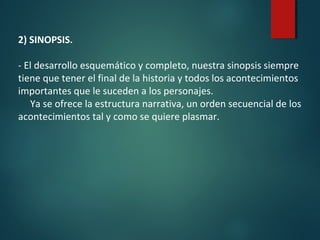 2) SINOPSIS.
- El desarrollo esquemático y completo, nuestra sinopsis siempre
tiene que tener el final de la historia y todos los acontecimientos
importantes que le suceden a los personajes.
Ya se ofrece la estructura narrativa, un orden secuencial de los
acontecimientos tal y como se quiere plasmar.
 