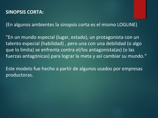 SINOPSIS CORTA:
(En algunos ambientes la sinopsis corta es el mismo LOGLINE)
"En un mundo especial (lugar, estado), un protagonista con un
talento especial (habilidad) , pero una con una debilidad (o algo
que lo limita) se enfrenta contra el/los antagonista(as) (o las
fuerzas antagónicas) para lograr la meta y así cambiar su mundo.”
Este modelo fue hecho a partir de algunos usados por empresas
productoras.
 