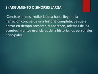 3) ARGUMENTO O SINOPSIS LARGA
-Consiste en desarrollar la idea hasta llegar a la
narración concisa de una historia completa. Se suele
narrar en tiempo presente, y aparecen, además de los
acontecimientos esenciales de la historia, los personajes
principales.
 