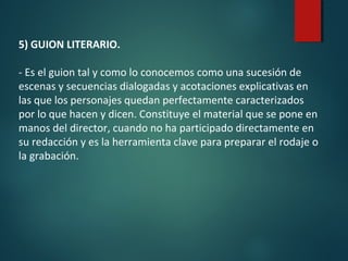 5) GUION LITERARIO.
- Es el guion tal y como lo conocemos como una sucesión de
escenas y secuencias dialogadas y acotaciones explicativas en
las que los personajes quedan perfectamente caracterizados
por lo que hacen y dicen. Constituye el material que se pone en
manos del director, cuando no ha participado directamente en
su redacción y es la herramienta clave para preparar el rodaje o
la grabación.
 