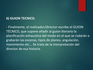 6) GUION TECNICO.
- Finalmente, el realizador/director escribe el GUION
TÉCNICO, que supone añadir al guion literario la
planificación exhaustiva del modo en el que se rodarán o
grabarán las escenas, tipos de planos, angulación,
movimiento etc... Se trata de la interpretación del
director de esa historia.
 