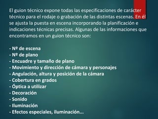 El guion técnico expone todas las especificaciones de carácter
técnico para el rodaje o grabación de las distintas escenas. En él
se ajusta la puesta en escena incorporando la planificación e
indicaciones técnicas precisas. Algunas de las informaciones que
encontramos en un guion técnico son:
- Nº de escena
- Nº de plano
- Encuadre y tamaño de plano
- Movimiento y dirección de cámara y personajes
- Angulación, altura y posición de la cámara
- Cobertura en grados
- Óptica a utilizar
- Decoración
- Sonido
- Iluminación
- Efectos especiales, iluminación...
 