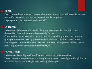 Tema
Es el común denominador, una constante que aparece repetidamente en una
narración: los celos, la muerte, la ambición, la venganza...
La pregunta “¿de qué trata realmente?”
La trama
La trama es la forma en la que la historia y los elementos temáticos se
desarrollan dramáticamente dentro de la forma.
Cuenta cómo se articulan los hechos descritos en el argumento (el orden en
que aparecen en el texto y que no necesariamente coincide con el orden
cronológico). La trama impone la estructura (muchos capítulos cortos, pocos
pero largos, retrospecciones o flashbacks, etc)
Forma-Estilo
La forma es la configuración o fórmula dramática de la narrativa.
Tiene tres componentes que son los que determinan la configuración global de
una narrativa: la duración, la estructura y el tiempo.
 