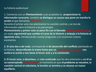 La historia audiovisual
1. Comienza con un Planteamiento cuyo propósito es proporcionar la
información necesaria, también se distingue un suceso que pone en marcha la
acción al que llamamos detonante.
Durante el primer acto nos planteamos la cuestión central, y se nos da
información sobre la historia y los personajes.
Planteamiento y primer acto se pone fin con el llamado primer punto de giro,
un nudo argumental que cambia el curso de la historia y empuja a la historia al
siguiente acto, introduciendo nuevas preguntas y en ocasiones nuevos
escenarios.
2. El acto dos o de nudo, corresponde al de desarrollo del conflicto planteado en
la historia, desarrollando la trama hasta que un segundo punto de giro nos
acelera la acción y nos lanza al tercer acto y a la conclusión.
3. El tercer acto, o desenlace, es más acelerado que los dos anteriores y en él se
va construyendo el climax final, el momento en que el problema se resuelve, la
cuestión central se soluciona, la tensión se termina y se alcanza un nuevo
equilibrio.
 