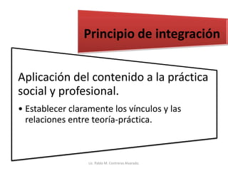 Aplicación del contenido a la práctica
social y profesional.
• Establecer claramente los vínculos y las
relaciones entre teoría-práctica.
Principio de integración
Lic. Pablo M. Contreras Alvarado.
 