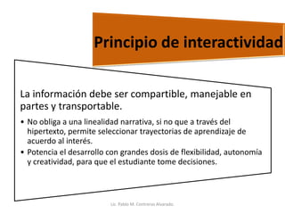 La información debe ser compartible, manejable en
partes y transportable.
• No obliga a una linealidad narrativa, si no que a través del
hipertexto, permite seleccionar trayectorias de aprendizaje de
acuerdo al interés.
• Potencia el desarrollo con grandes dosis de flexibilidad, autonomía
y creatividad, para que el estudiante tome decisiones.
Principio de interactividad
Lic. Pablo M. Contreras Alvarado.
 