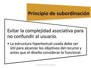 Evitar la complejidad asociativa para
no confundir al usuario.
• La estructura hipertextual usada debe ser
útil para alcanzar los objetivos del recurso y
antes que el diseño considerar lo funcional.
Principio de subordinación
Lic. Pablo M. Contreras Alvarado.
 
