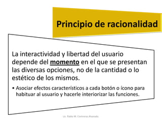 La interactividad y libertad del usuario
depende del momento en el que se presentan
las diversas opciones, no de la cantidad o lo
estético de los mismos.
• Asociar efectos característicos a cada botón o ícono para
habituar al usuario y hacerle interiorizar las funciones.
Principio de racionalidad
Lic. Pablo M. Contreras Alvarado.
 