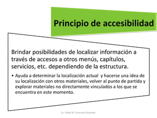 Brindar posibilidades de localizar información a
través de accesos a otros menús, capítulos,
servicios, etc. dependiendo de la estructura.
• Ayuda a determinar la localización actual y hacerse una idea de
su localización con otros materiales, volver al punto de partida y
explorar materiales no directamente vinculados a los que se
encuentra en este momento.
Principio de accesibilidad
Lic. Pablo M. Contreras Alvarado.
 