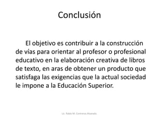 Conclusión
El objetivo es contribuir a la construcción
de vías para orientar al profesor o profesional
educativo en la elaboración creativa de libros
de texto, en aras de obtener un producto que
satisfaga las exigencias que la actual sociedad
le impone a la Educación Superior.
Lic. Pablo M. Contreras Alvarado.
 