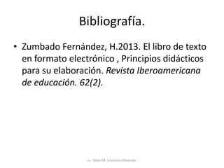 Bibliografía.
• Zumbado Fernández, H.2013. El libro de texto
en formato electrónico , Principios didácticos
para su elaboración. Revista Iberoamericana
de educación. 62(2).
Lic. Pablo M. Contreras Alvarado.
 