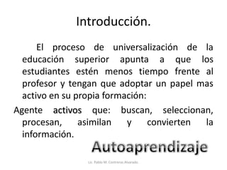 Introducción.
El proceso de universalización de la
educación superior apunta a que los
estudiantes estén menos tiempo frente al
profesor y tengan que adoptar un papel mas
activo en su propia formación:
Agente activos que: buscan, seleccionan,
procesan, asimilan y convierten la
información.
Lic. Pablo M. Contreras Alvarado.
 