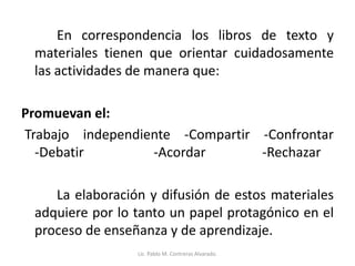 En correspondencia los libros de texto y
materiales tienen que orientar cuidadosamente
las actividades de manera que:
Promuevan el:
Trabajo independiente -Compartir -Confrontar
-Debatir -Acordar -Rechazar
La elaboración y difusión de estos materiales
adquiere por lo tanto un papel protagónico en el
proceso de enseñanza y de aprendizaje.
Lic. Pablo M. Contreras Alvarado.
 
