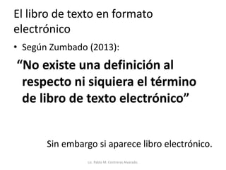 El libro de texto en formato
electrónico
• Según Zumbado (2013):
“No existe una definición al
respecto ni siquiera el término
de libro de texto electrónico”
Sin embargo si aparece libro electrónico.
Lic. Pablo M. Contreras Alvarado.
 