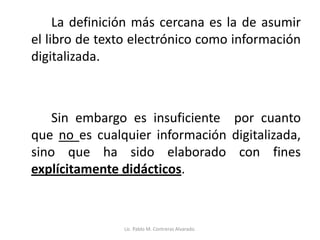 La definición más cercana es la de asumir
el libro de texto electrónico como información
digitalizada.
Sin embargo es insuficiente por cuanto
que no es cualquier información digitalizada,
sino que ha sido elaborado con fines
explícitamente didácticos.
Lic. Pablo M. Contreras Alvarado.
 
