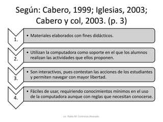 Según: Cabero, 1999; Iglesias, 2003;
Cabero y col, 2003. (p. 3)
1.
• Materiales elaborados con fines didácticos.
2.
• Utilizan la computadora como soporte en el que los alumnos
realizan las actividades que ellos proponen.
3.
• Son interactivos, pues contestan las acciones de los estudiantes
y permiten navegar con mayor libertad.
4.
• Fáciles de usar, requiriendo conocimientos mínimos en el uso
de la computadora aunque con reglas que necesitan conocerse.
Lic. Pablo M. Contreras Alvarado.
 